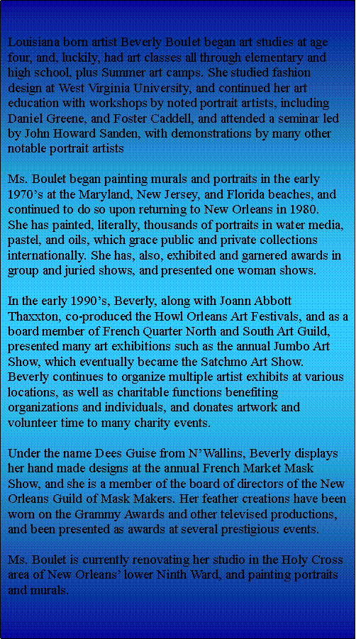 Text Box: Louisiana born artist Beverly Boulet began art studies at age four, and, luckily, had art classes all through elementary and high school, plus Summer art camps. She studied fashion design at West Virginia University, and continued her art education with workshops by noted portrait artists, including Daniel Greene, and Foster Caddell, and attended a seminar led by John Howard Sanden, with demonstrations by many other notable portrait artists Ms. Boulet began painting murals and portraits in the early 1970s at the Maryland, New Jersey, and Florida beaches, and continued to do so upon returning to New Orleans in 1980.She has painted, literally, thousands of portraits in water media, pastel, and oils, which grace public and private collections internationally. She has, also, exhibited and garnered awards in group and juried shows, and presented one woman shows.In the early 1990s, Beverly, along with Joann Abbott Thaxxton, co-produced the Howl Orleans Art Festivals, and as a board member of French Quarter North and South Art Guild, presented many art exhibitions such as the annual Jumbo Art Show, which eventually became the Satchmo Art Show. Beverly continues to organize multiple artist exhibits at various locations, as well as charitable functions benefiting organizations and individuals, and donates artwork and volunteer time to many charity events. Under the name Dees Guise from NWallins, Beverly displays her hand made designs at the annual French Market Mask Show, and she is a member of the board of directors of the New Orleans Guild of Mask Makers. Her feather creations have been worn on the Grammy Awards and other televised productions, and been presented as awards at several prestigious events.Ms. Boulet is currently renovating her studio in the Holy Cross area of New Orleans lower Ninth Ward, and painting portraits and murals.